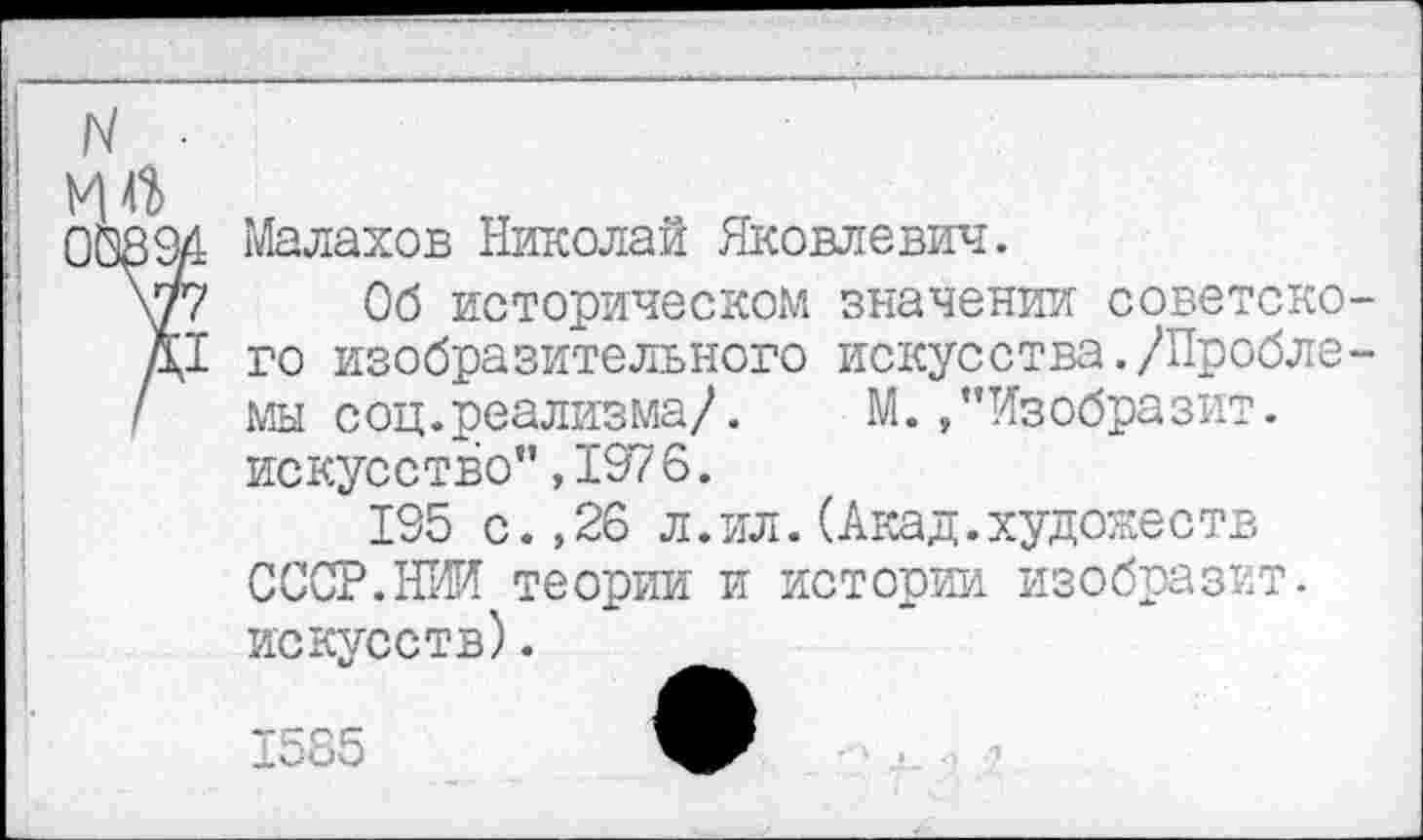 ﻿и
0Ö894 Малахов Николай Яковлевич.
\77 Об историческом значении советско-Д1 го изобразительного искусства./Пробле-/ мы соц.реализма/. М./’Изобразит.
искусство”,1976.
195 с.,26 л.ил.(Акад.художеств СССР.НИИ теории и истории изобразит, искусств).
1585